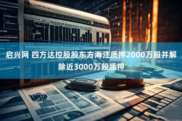 启兴网 四方达控股股东方海江质押2000万股并解除近3000万股质押