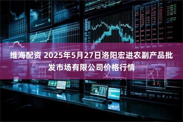 维海配资 2025年5月27日洛阳宏进农副产品批发市场有限公司价格行情