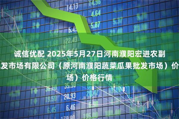 诚信优配 2025年5月27日河南濮阳宏进农副产品批发市场有限公司（原河南濮阳蔬菜瓜果批发市场）价格行情