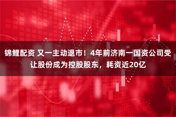 锦鲤配资 又一主动退市！4年前济南一国资公司受让股份成为控股股东，耗资近20亿
