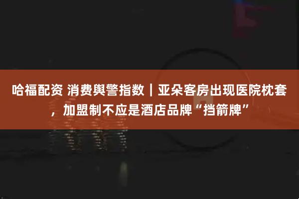 哈福配资 消费舆警指数｜亚朵客房出现医院枕套，加盟制不应是酒店品牌“挡箭牌”