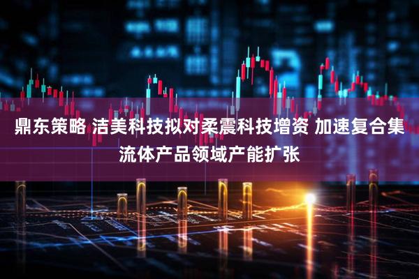 鼎东策略 洁美科技拟对柔震科技增资 加速复合集流体产品领域产能扩张