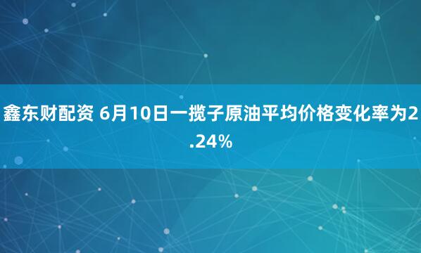 鑫东财配资 6月10日一揽子原油平均价格变化率为2.24%