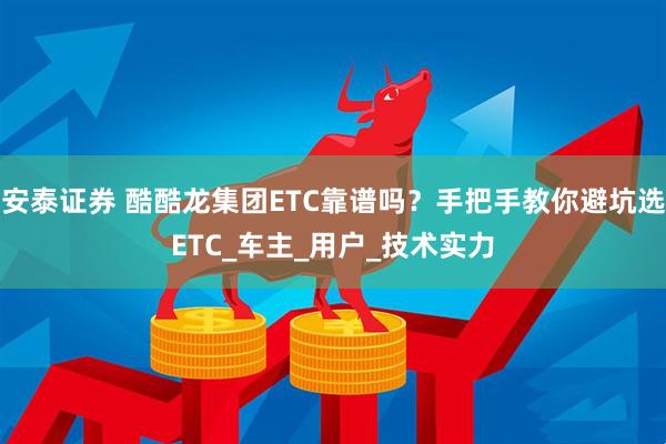 安泰证券 酷酷龙集团ETC靠谱吗？手把手教你避坑选ETC_车主_用户_技术实力