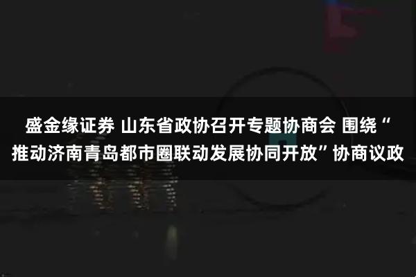 盛金缘证券 山东省政协召开专题协商会 围绕“推动济南青岛都市圈联动发展协同开放”协商议政