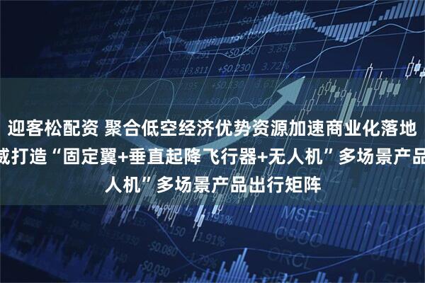 迎客松配资 聚合低空经济优势资源加速商业化落地   万丰奥威打造“固定翼+垂直起降飞行器+无人机”多场景产品出行矩阵