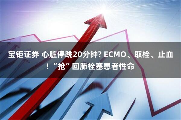 宝钜证券 心脏停跳20分钟? ECMO、取栓、止血! “抢”回肺栓塞患者性命