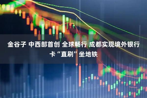 金谷子 中西部首创 全球畅行 成都实现境外银行卡“直刷”坐地铁