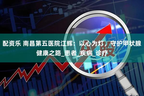 配资乐 南昌第五医院江辉：以心为灯，守护甲状腺健康之路_患者_疾病_诊疗