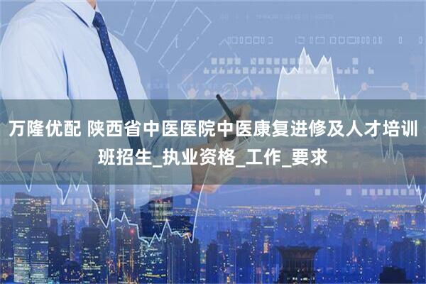 万隆优配 陕西省中医医院中医康复进修及人才培训班招生_执业资格_工作_要求