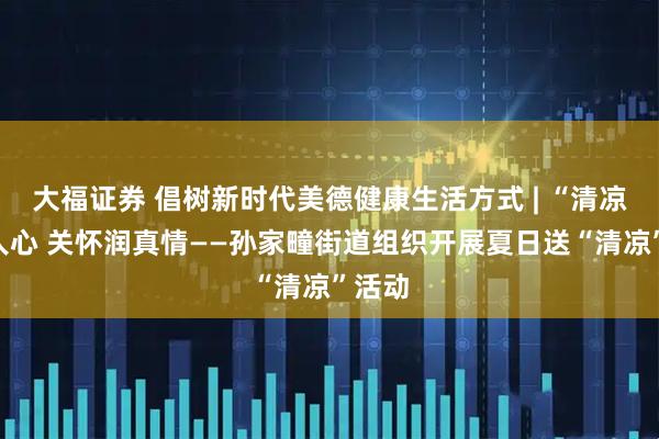 大福证券 倡树新时代美德健康生活方式 | “清凉”沁人心 关怀润真情——孙家疃街道组织开展夏日送“清凉”活动
