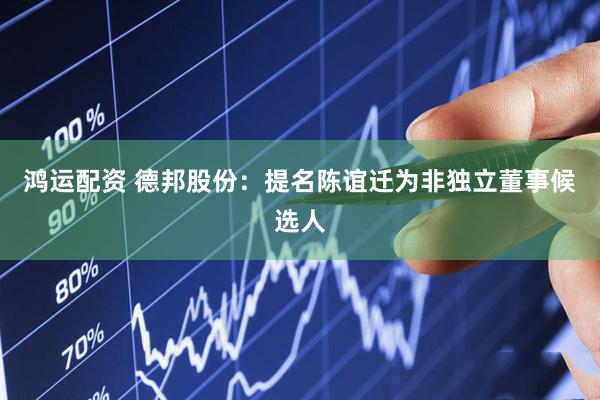 鸿运配资 德邦股份：提名陈谊迁为非独立董事候选人