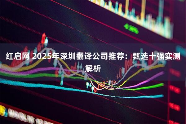 红启网 2025年深圳翻译公司推荐：甄选十强实测解析