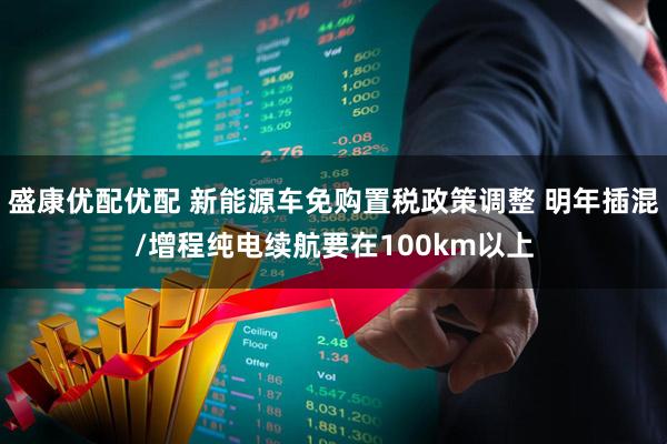 盛康优配优配 新能源车免购置税政策调整 明年插混/增程纯电续航要在100km以上