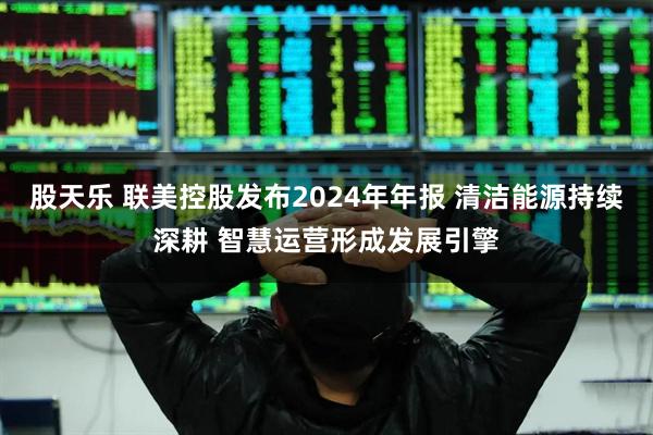 股天乐 联美控股发布2024年年报 清洁能源持续深耕 智慧运营形成发展引擎