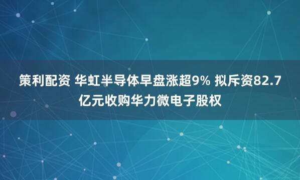 策利配资 华虹半导体早盘涨超9% 拟斥资82.7亿元收购华力微电子股权