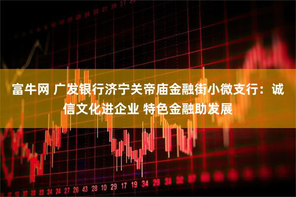 富牛网 广发银行济宁关帝庙金融街小微支行：诚信文化进企业 特色金融助发展